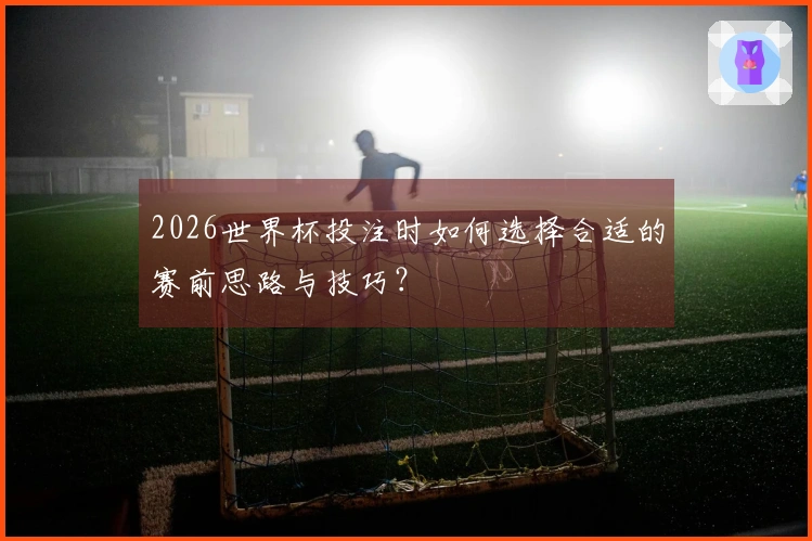 2026世界杯投注时如何选择合适的赛前思路与技巧？